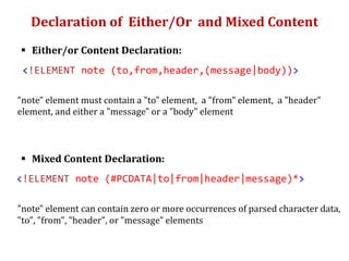 Declaration of Either/Or and Mixed Content
 Either/or Content Declaration:
<!ELEMENT note (to,from,header,(message|body))>
"note" element must contain a "to" element, a "from" element, a "header"
element, and either a "message" or a "body" element
 Mixed Content Declaration:
<!ELEMENT note (#PCDATA|to|from|header|message)*>
"note" element can contain zero or more occurrences of parsed character data,
"to", "from", "header", or "message" elements
 