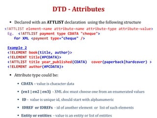 DTD - Attributes
 Declared with an ATTLIST declaration using the following structure
<!ATTLIST element-name attribute-name attribute-type attribute-value>
Eg. <!ATTLIST payment type CDATA "cheque">
for XML <payment type="cheque" />
Example 2
<!ELEMENT book(title, author)>
<!ELEMENT title(#PCDATA)>
<!ATTLIST title year_published(CDATA) cover(paperback|hardcover) >
<!ELEMENT author(#PCDATA)>
 Attribute type could be:
 CDATA – value is character data
 (en1 | en2 | en3) - XML doc must choose one from an enumerated values
 ID - value is unique id, should start with alphanumeric
 IDREF or IDREFs - id of another element or list of such elements
 Entity or entities - value is an entity or list of entities
 