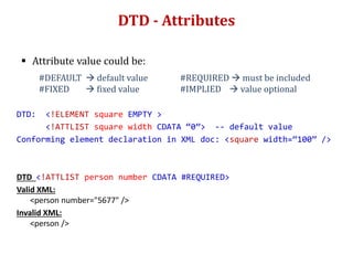 DTD - Attributes
 Attribute value could be:
#DEFAULT  default value #REQUIRED  must be included
#FIXED  fixed value #IMPLIED  value optional
DTD: <!ELEMENT square EMPTY >
<!ATTLIST square width CDATA “0”> -- default value
Conforming element declaration in XML doc: <square width=“100” />
DTD <!ATTLIST person number CDATA #REQUIRED>
Valid XML:
<person number="5677" />
Invalid XML:
<person />
 