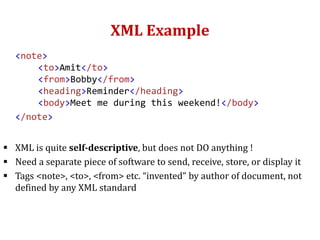 XML Example
<note>
<to>Amit</to>
<from>Bobby</from>
<heading>Reminder</heading>
<body>Meet me during this weekend!</body>
</note>
 XML is quite self-descriptive, but does not DO anything !
 Need a separate piece of software to send, receive, store, or display it
 Tags <note>, <to>, <from> etc. “invented” by author of document, not
defined by any XML standard
 