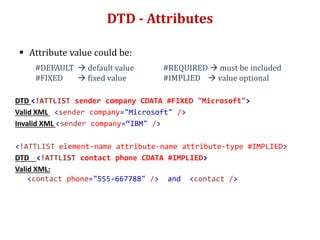DTD - Attributes
 Attribute value could be:
#DEFAULT  default value #REQUIRED  must be included
#FIXED  fixed value #IMPLIED  value optional
DTD <!ATTLIST sender company CDATA #FIXED "Microsoft">
Valid XML <sender company="Microsoft" />
Invalid XML <sender company=“IBM" />
<!ATTLIST element-name attribute-name attribute-type #IMPLIED>
DTD <!ATTLIST contact phone CDATA #IMPLIED>
Valid XML:
<contact phone="555-667788" /> and <contact />
 