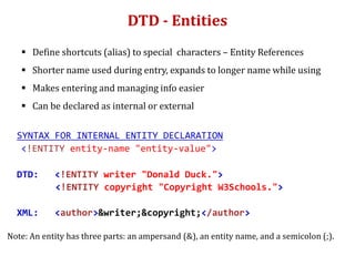 DTD - Entities
 Define shortcuts (alias) to special characters – Entity References
 Shorter name used during entry, expands to longer name while using
 Makes entering and managing info easier
 Can be declared as internal or external
SYNTAX FOR INTERNAL ENTITY DECLARATION
<!ENTITY entity-name "entity-value">
DTD: <!ENTITY writer "Donald Duck.">
<!ENTITY copyright "Copyright W3Schools.">
XML: <author>&writer;&copyright;</author>
Note: An entity has three parts: an ampersand (&), an entity name, and a semicolon (;).
 