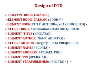 Design of DTD
<! DOCTYPE BOOK_CATALOG [
<ELEMENT BOOK_ CATALOG (BOOK+)>
<ELEMENT BOOK(TITLE, AUTHOR+, YEARPUBLISHED)>
<!ATTLIST BOOK AccessionNo CDATA #REQUIRED>
<!ELEMENT TITLE (#PCDATA)>
<!ELEMENT AUTHOR (NAME, ADDRESS)>
<!ATTLIST AUTHOR Category CDATA #REQUIRED>
<!ELEMENT NAME (#PCDATA)>
<!ELEMENT ADDRESS (#PCDATA, PIN)>
<!ELEMENT PIN (#PCDATA)>
<!ELEMENT YEARPUBLISHED(#PCDATA)> ] >
 