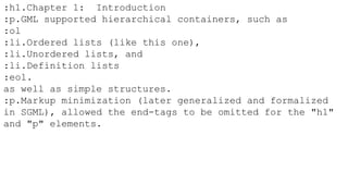 :h1.Chapter 1: Introduction
:p.GML supported hierarchical containers, such as
:ol
:li.Ordered lists (like this one),
:li.Unordered lists, and
:li.Definition lists
:eol.
as well as simple structures.
:p.Markup minimization (later generalized and formalized
in SGML), allowed the end-tags to be omitted for the "h1"
and "p" elements.
 