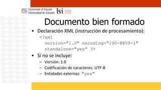 Documento bien formado
• Declaración XML (instrucción de procesamiento):
   <?xml
     version="1.0" encoding="ISO-8859-1"
     standalone="yes" ?>
• Si no se incluye:
   – Versión: 1.0
   – Codificación de caracteres: UTF-8
   – Entidades externas: "yes"
 