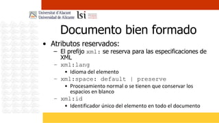 Documento bien formado
• Atributos reservados:
   – El prefijo xml: se reserva para las especificaciones de
     XML
   – xml:lang
       • Idioma del elemento
   – xml:space: default | preserve
       • Procesamiento normal o se tienen que conservar los
         espacios en blanco
   – xml:id
       • Identificador único del elemento en todo el documento
 