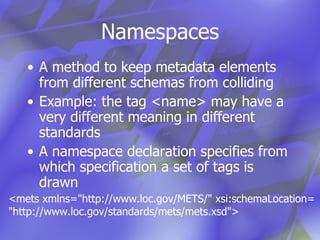 Namespaces A method to keep metadata elements from different schemas from colliding Example: the tag <name> may have a very different meaning in different standards A namespace declaration specifies from which specification a set of tags is drawn <mets xmlns="http://www.loc.gov/METS/" xsi:schemaLocation= "http://www.loc.gov/standards/mets/mets.xsd"> 