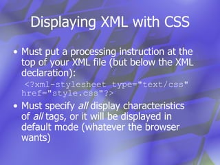 Displaying XML with CSS Must put a processing instruction at the top of your XML file (but below the XML declaration):   <?xml-stylesheet type="text/css" href="style.css"?> Must specify  all  display characteristics of  all  tags, or it will be displayed in default mode (whatever the browser wants) 