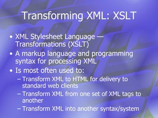 Transforming XML: XSLT XML Stylesheet Language — Transformations (XSLT) A markup language and programming syntax for processing XML  Is most often used to: Transform XML to HTML for delivery to standard web clients Transform XML from one set of XML tags to  another Transform XML into another syntax/system 