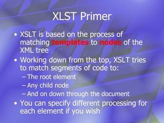 XLST Primer XSLT is based on the process of matching  templates  to  nodes  of the XML tree Working down from the top, XSLT tries to match segments of code to: The root element  Any child node And on down through the document You can specify different processing for  each element if you wish  