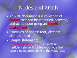 Nodes and XPath An XML document is a collection of  nodes  that can be identified, selected, and acted upon using an  Xpath statement Examples of nodes: root, element, attribute, text Sample statement:    //article[@name=‘test’]  = Select all <article> elements of the root node that have a name attribute with the value ‘test’ 