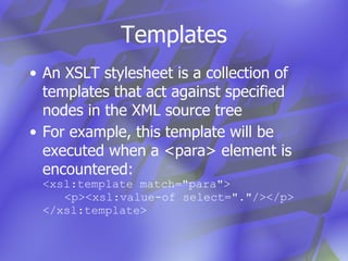 Templates An XSLT stylesheet is a collection of templates that act against specified nodes in the XML source tree For example, this template will be executed when a <para> element is encountered: <xsl:template match="para"> <p><xsl:value-of select="."/></p> </xsl:template> 