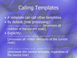 Calling Templates A template can call other templates By default (tree processing): <xsl:apply-templates/>  [processes all children of the current node] Explicitly: <xsl:apply-templates select=“title”/>  [processes all <title> elements of the current node] <xsl:call-template name=“title”/>  [processes the named template, regardless of the source tree] 