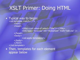 XSLT Primer: Doing HTML Typical way to begin: <xsl:template match="/"> <html>  <head> <title><xsl:value-of select="title"/></title> <link type="text/css" rel="stylesheet" href="xslt.css" /> </head> <body> <xsl:apply-templates/> </body> </html> </xsl:template> Then, templates for each element  appear below 