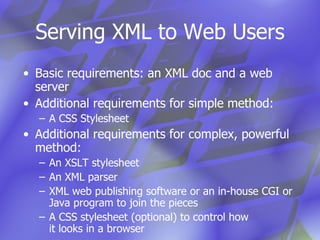 Serving XML to Web Users Basic requirements: an XML doc and a web server Additional requirements for simple method: A CSS Stylesheet Additional requirements for complex, powerful method: An XSLT stylesheet An XML parser XML web publishing software or an in-house CGI or Java program to join the pieces  A CSS stylesheet (optional) to control how  it looks in a browser 