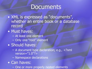 Documents XML is expressed as “documents”, whether an entire book or a database record Must haves: At least one element Only one “root” element Should haves: A document type declaration; e.g.,   <?xml version="1.0"?> Namespace declarations Can haves: One or more properly nested elements Comments Processing instructions 
