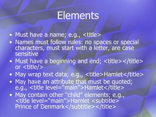 Elements Must have a name; e.g., <title> Names must follow rules: no spaces or special characters, must start with a letter, are case sensitive Must have a beginning and end; <title></title> or <title/> May wrap text data; e.g., <title>Hamlet</title> May have an attribute that must be quoted;  e.g., <title level=“main”>Hamlet</title> May contain other “child” elements; e.g.,  <title level=“main”>Hamlet <subtitle> Prince of Denmark</subtitle></title> 