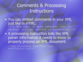 Comments & Processing Instructions You can embed comments in your XML just like in HTML: <!-- Whatever is here (whether text or markup) will be ignored on processing --> A processing instruction tells the XML parser information it needs to know to properly process an XML document:   <?xml-stylesheet type="text/css" href="style2.css"?> 