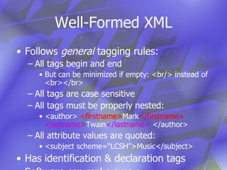 Well-Formed XML Follows  general  tagging rules: All tags begin and end But can be minimized if empty: <br/> instead of <br></br> All tags are case sensitive All tags must be properly nested: <author>  <firstname> Mark </firstname>   <lastname> Twain </lastname>  </author> All attribute values are quoted: <subject scheme=“LCSH”>Music</subject> Has identification & declaration tags Software can make sure a  document follows these rules 