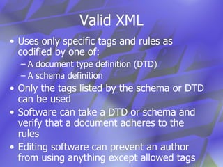 Valid XML Uses only specific tags and rules as codified by one of: A document type definition (DTD) A schema definition Only the tags listed by the schema or DTD can be used Software can take a DTD or schema and verify that a document adheres to the rules Editing software can prevent an author  from using anything except allowed tags 