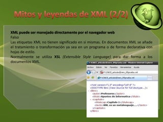 Mitos y leyendas de XML (2/2)XML puede ser manejado directamente por el navegador webFalsoLas etiquetas XML no tienen significado en si mismas. En documentos XML se añade el tratamiento o transformación ya sea en un programa o de forma declarativa con hojas de estilo.Normalmente se utiliza XSL(Extensible Style Language) para dar forma a los documentos XML.