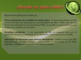 ¿Donde se aplica XML?Algunas de las aplicaciones de XML son: Ofrece mecanismos más versátiles de mostrar datos:  Se esta desarrollando una API  con el fin de que sea soportada por los procesadores de XML y HTML, pero de una forma más sofisticada que los documentos HTML, ya que XML no solo proporciona una sintaxis, sino también una semántica. Buscadores inteligentes:  En los documentos de XML las etiquetas están por su significado  por lo cual la búsqueda de la información es más clara que en un HTML.Intercambio de información entre sistemas heterogéneos:  Debido a que se usa DTD proporcionando formatos estándar  representando la información de un tema especifico,  simplifica el intercambio entre distintas fuentes.