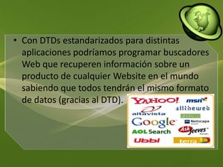 Con DTDs estandarizados para distintas aplicaciones podríamos programar buscadores Web que recuperen información sobre un producto de cualquier Website en el mundo sabiendo que todos tendrán el mismo formato de datos (gracias al DTD). 
