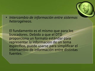 Intercambio de información entre sistemas heterogéneos. El fundamento es el mismo que para los buscadores. Debido a que el DTD proporciona un formato estándar para representar la información de un tema específico, puede usarse para simplificar el intercambio de información entre distintas fuentes. 