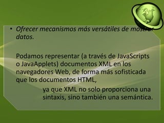 Ofrecer mecanismos más versátiles de mostrar datos. 	Podamos representar (a través de JavaScripts o JavaApplets) documentos XML en los navegadores Web, de forma más sofisticada que los documentos HTML, 			ya que XML no solo proporciona una 		sintaxis, sino también una semántica. 