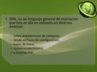 XML, es un lenguaje general de marcación que hoy en día es utilizado en diversos ámbitos:sobre arquitecturas de computo, desde archivos de configuración, bases de datos, comercio electrónico y muchas más. 