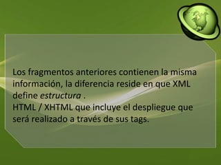Los fragmentos anteriores contienen la misma información, la diferencia reside en que XML define estructura . HTML / XHTML que incluye el despliegue que será realizado a través de sus tags.