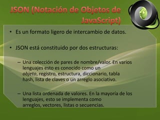JSON (Notación de Objetos de 		JavaScript)Es un formato ligero de intercambio de datos.JSON está constituido por dos estructuras:Una colección de pares de nombre/valor. En varios lenguajes esto es conocido como un objeto, registro, estructura, diccionario, tabla hash, lista de claves o un arreglo asociativo. Una lista ordenada de valores. En la mayoría de los lenguajes, esto se implementa como arreglos, vectores, listas o secuencias. 
