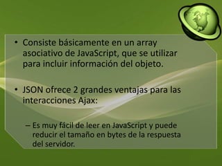 Consiste básicamente en un array asociativo de JavaScript, que se utilizar para incluir información del objeto. JSON ofrece 2 grandes ventajas para las interacciones Ajax: Es muy fácil de leer en JavaScript y puede reducir el tamaño en bytes de la respuesta del servidor.