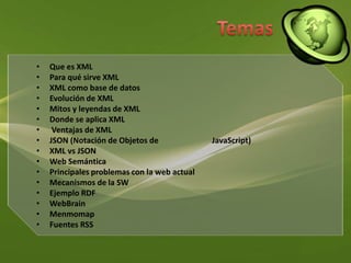 TemasQue es XMLPara qué sirve XMLXML como base de datosEvolución de XMLMitos y leyendas de XMLDonde se aplica XML Ventajas de XMLJSON (Notación de Objetos de 		JavaScript)XML vs JSON Web Semántica Principales problemas con la web actual Mecanismos de la SW Ejemplo RDF WebBrainMenmomapFuentes RSS 