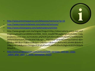 http://www.entremaqueros.com/bitacoras/memoria/?p=16http://www.maestrosdelweb.com/editorial/xmlusos/http://www.sitiosespana.com/webmasters/xml.htmhttp://www.google.com.mx/imgres?imgurl=http://observatorio.cnice.mec.es/images/upload/ccam0040/xml/XML_html_meafd798.jpg&imgrefurl=http://observatorio.cnice.mec.es/modules.php%3Fop%3Dmodload%26name%3DNews%26file%3Darticle%26sid%3D675&usg=__FDjt3WqP7jFIk49OnhFQa25dImE=&h=685&w=881&sz=75&hl=es&start=14&itbs=1&tbnid=jRtPacNSCsEK4M:&tbnh=114&tbnw=146&prev=/images%3Fq%3Dxml%26hl%3Des%26gbv%3D2%26tbs%3Disch:1http://www.programacion.com/articulo/web_services:_xml-rpc-_soap-_sobre_php-_perl-_y_otros_conceptos_211/2