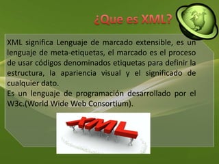 ¿Que es XML?XML significa Lenguaje de marcado extensible, es un lenguaje de meta-etiquetas, el marcado es el proceso de usar códigos denominados etiquetas para definir la estructura, la apariencia visual y el significado de cualquier dato. Es un lenguaje de programación desarrollado por el W3c.(WorldWide Web Consortium).