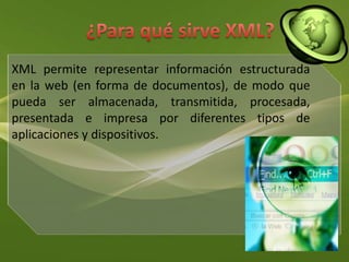 ¿Para qué sirve XML?XML permite representar información estructurada en la web (en forma de documentos), de modo que pueda ser almacenada, transmitida, procesada, presentada e impresa por diferentes tipos de aplicaciones y dispositivos.