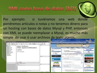 XML como base de datos (2/2)Por ejemplo:  si tuviéramos una web donde pondremos artículos o notas y no tenemos dinero para un hosting con bases de datos Mysql y PHP, entonces con XML se puede reemplazar a Mysql, es mucho más simple  de usar ó usar archivos de texto planos.
