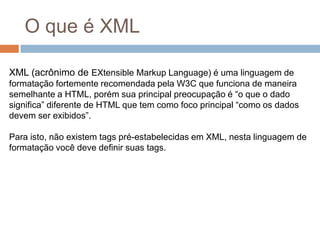 O que é XMLXML (acrônimo de EXtensible Markup Language) é uma linguagem de formatação fortemente recomendada pela W3C que funciona de maneira semelhante a HTML, porém sua principal preocupação é “o que o dado significa” diferente de HTML que tem como foco principal “como os dados devem ser exibidos”.Para isto, não existem tags pré-estabelecidas em XML, nesta linguagem de formatação você deve definir suas tags. 