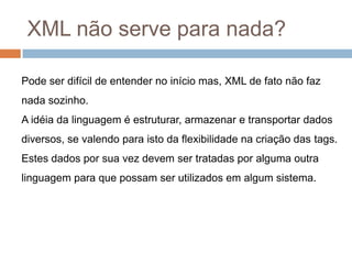XML não serve para nada?Pode ser difícil de entender no início mas, XML de fato não faz nada sozinho. A idéia da linguagem é estruturar, armazenar e transportar dados diversos, se valendo para isto da flexibilidade na criação das tags.Estes dados por sua vez devem ser tratadas por alguma outra linguagem para que possam ser utilizados em algum sistema. 