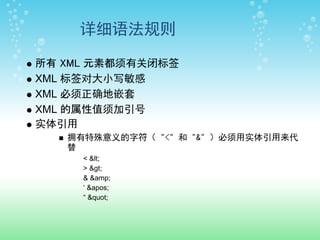 详细语法规则

所有 XML 元素都须有关闭标签
XML 标签对大小写敏感
XML 必须正确地嵌套
XML 的属性值须加引号
实体引用
   拥有特殊意义的字符（ "<" 和 "&" ）必须用实体引用来代
   替
     < <
     > >
     & &amp;
     ‘ '
     “ "
 