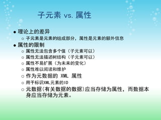 子元素 vs. 属性
理论上的差异
 子元素是元素的组成部分，属性是元素的额外信息
属性的限制
 属性无法包含多个值（子元素可以）
 属性无法描述树结构（子元素可以）
 属性不易扩展（为未来的变化）
 属性难以阅读和维护
 作为元数据的 XML 属性
 用于标识XML元素的ID
 元数据（有关数据的数据）应当存储为属性，而数据本
 身应当存储为元素。
 