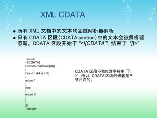 XML CDATA
所有 XML 文档中的文本均会被解析器解析
只有 CDATA 区段（CDATA section）中的文本会被解析器
忽略。 CDATA 区段开始于 "<![CDATA["，结束于 "]]>”

  <script>
  <![CDATA[
  function matchwo(a,b)
  {
  if (a < b && a < 0)
                          CDATA 区段不能包含字符串 "]]
  {                       >"，所以，CDATA 区段的嵌套是不
  return 1                被允许的。
  }
  else
  {
  return 0
  }
  }
  ]]>
  </script>
 