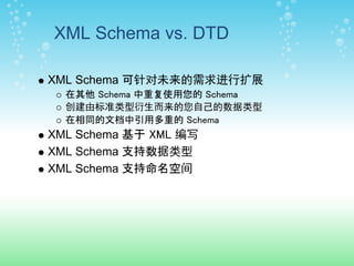 XML Schema vs. DTD

XML Schema 可针对未来的需求进行扩展
  在其他 Schema 中重复使用您的 Schema
  创建由标准类型衍生而来的您自己的数据类型
  在相同的文档中引用多重的 Schema
XML Schema 基于 XML 编写
XML Schema 支持数据类型
XML Schema 支持命名空间
 
