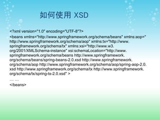 如何使用 XSD
<?xml version="1.0" encoding="UTF-8"?>
<beans xmlns="http://www.springframework.org/schema/beans" xmlns:aop="
http://www.springframework.org/schema/aop" xmlns:tx="http://www.
springframework.org/schema/tx" xmlns:xsi="http://www.w3.
org/2001/XMLSchema-instance" xsi:schemaLocation="http://www.
springframework.org/schema/beans http://www.springframework.
org/schema/beans/spring-beans-2.0.xsd http://www.springframework.
org/schema/aop http://www.springframework.org/schema/aop/spring-aop-2.0.
xsd http://www.springframework.org/schema/tx http://www.springframework.
org/schema/tx/spring-tx-2.0.xsd" >
……
</beans>
 