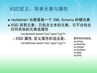 XSD定义：简单元素与属性

<schema> 元素是每一个 XML Schema 的根元素
XSD 简易元素：只包含文本的元素。它不会包含
任何其他的元素或属性
   <xs:element name="xxx" type="yyy"/>
 XSD 属性：定义属性的语法是：                          最常用的类型是：
                                           xs:string
   <xs:attribute name="xxx" type="yyy"/>   xs:decimal
                                           xs:integer
                                           xs:boolean
                                           xs:date
                                           xs:time
 