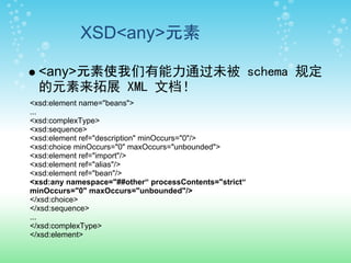XSD<any>元素

  <any>元素使我们有能力通过未被 schema 规定
  的元素来拓展 XML 文档！
<xsd:element name="beans">
...
<xsd:complexType>
<xsd:sequence>
<xsd:element ref="description" minOccurs="0"/>
<xsd:choice minOccurs="0" maxOccurs="unbounded">
<xsd:element ref="import"/>
<xsd:element ref="alias"/>
<xsd:element ref="bean"/>
<xsd:any namespace="##other“ processContents="strict“
minOccurs="0" maxOccurs="unbounded"/>
</xsd:choice>
</xsd:sequence>
...
</xsd:complexType>
</xsd:element>
 