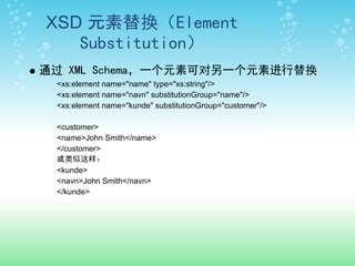 XSD 元素替换（Element
   Substitution）
通过 XML Schema，一个元素可对另一个元素进行替换
 <xs:element name="name" type="xs:string"/>
 <xs:element name="navn" substitutionGroup="name"/>
 <xs:element name="kunde" substitutionGroup="customer"/>

 <customer>
 <name>John Smith</name>
 </customer>
 或类似这样：
 <kunde>
 <navn>John Smith</navn>
 </kunde>
 
