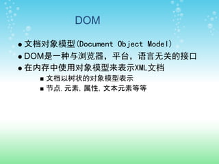 DOM

文档对象模型(Document Object Model)
DOM是一种与浏览器，平台，语言无关的接口
在内存中使用对象模型来表示XML文档
   文档以树状的对象模型表示
   节点，元素，属性，文本元素等等
 
