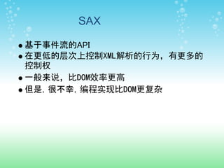SAX

基于事件流的API
在更低的层次上控制XML解析的行为，有更多的
控制权
一般来说，比DOM效率更高
但是，很不幸，编程实现比DOM更复杂
 